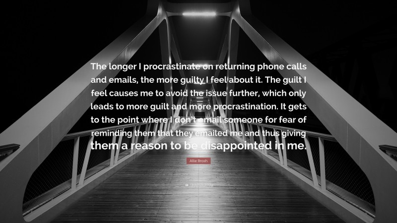 Allie Brosh Quote: “The longer I procrastinate on returning phone calls and emails, the more guilty I feel about it. The guilt I feel causes me to avoid the issue further, which only leads to more guilt and more procrastination. It gets to the point where I don’t email someone for fear of reminding them that they emailed me and thus giving them a reason to be disappointed in me.”