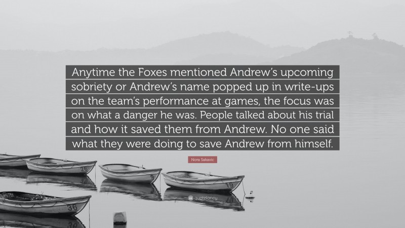 Nora Sakavic Quote: “Anytime the Foxes mentioned Andrew’s upcoming sobriety or Andrew’s name popped up in write-ups on the team’s performance at games, the focus was on what a danger he was. People talked about his trial and how it saved them from Andrew. No one said what they were doing to save Andrew from himself.”