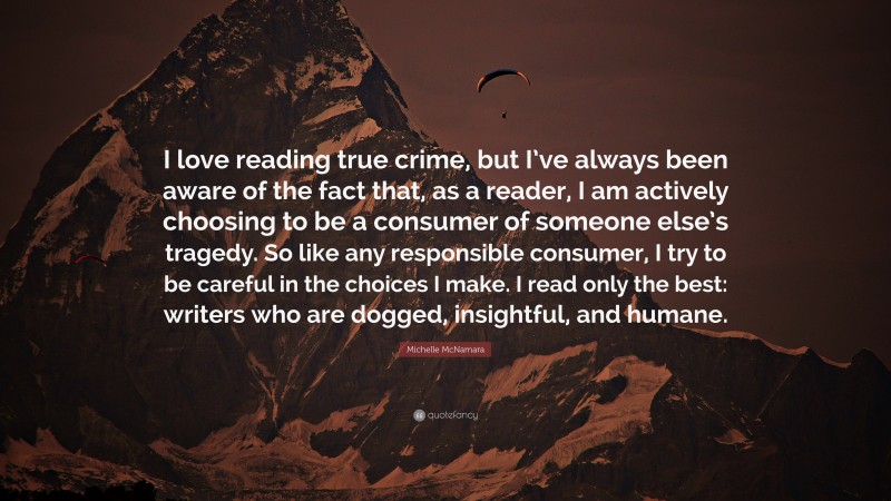 Michelle McNamara Quote: “I love reading true crime, but I’ve always been aware of the fact that, as a reader, I am actively choosing to be a consumer of someone else’s tragedy. So like any responsible consumer, I try to be careful in the choices I make. I read only the best: writers who are dogged, insightful, and humane.”