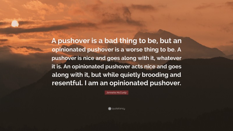 Jennette McCurdy Quote: “A pushover is a bad thing to be, but an opinionated pushover is a worse thing to be. A pushover is nice and goes along with it, whatever it is. An opinionated pushover acts nice and goes along with it, but while quietly brooding and resentful. I am an opinionated pushover.”