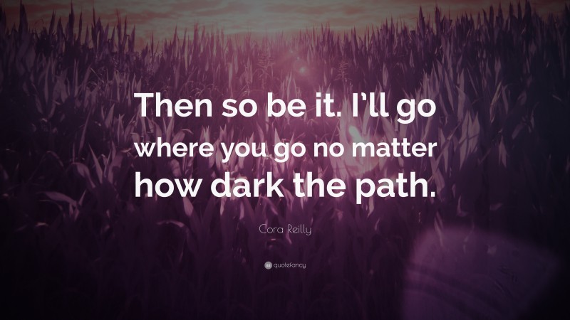 Cora Reilly Quote: “Then so be it. I’ll go where you go no matter how dark the path.”