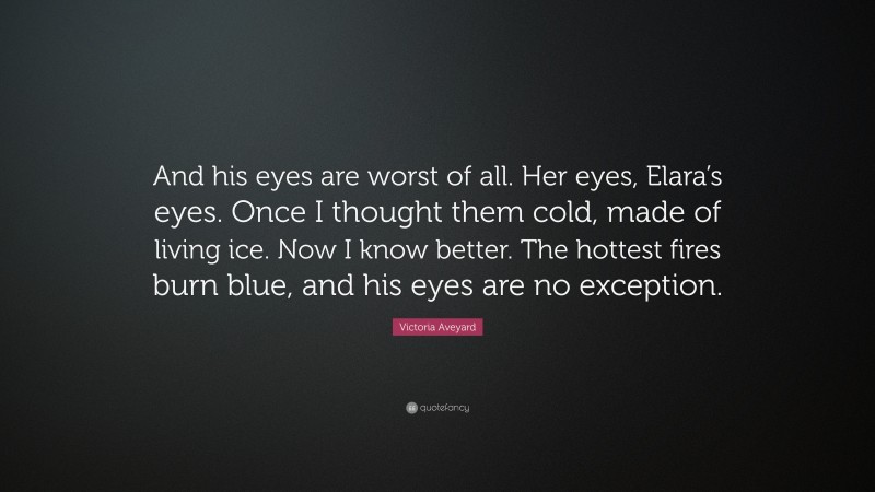 Victoria Aveyard Quote: “And his eyes are worst of all. Her eyes, Elara’s eyes. Once I thought them cold, made of living ice. Now I know better. The hottest fires burn blue, and his eyes are no exception.”