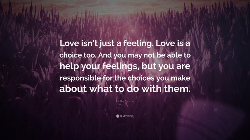 Holly Bourne Quote: “Love isn’t just a feeling. Love is a choice too. And you may not be able to help your feelings, but you are responsible for the choices you make about what to do with them.”