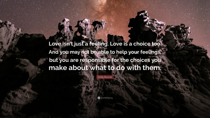 Holly Bourne Quote: “Love isn’t just a feeling. Love is a choice too. And you may not be able to help your feelings, but you are responsible for the choices you make about what to do with them.”