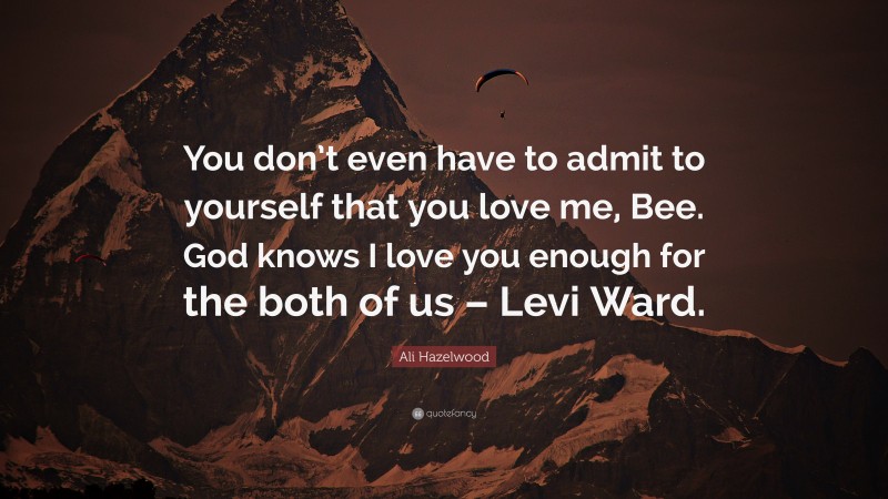 Ali Hazelwood Quote: “You don’t even have to admit to yourself that you love me, Bee. God knows I love you enough for the both of us – Levi Ward.”