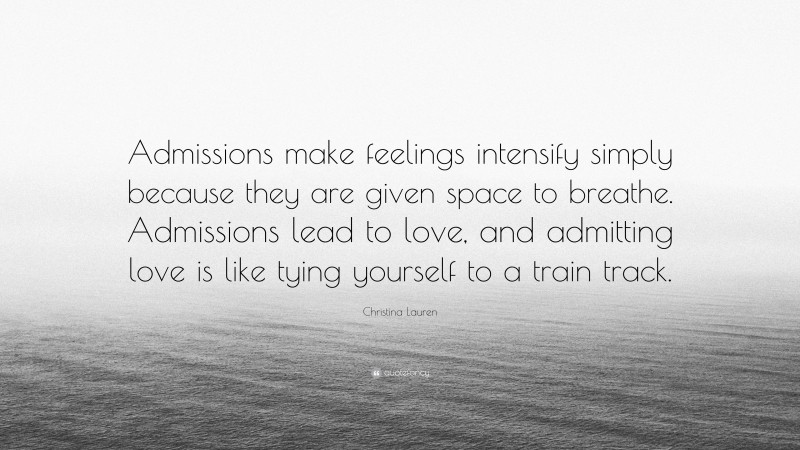 Christina Lauren Quote: “Admissions make feelings intensify simply because they are given space to breathe. Admissions lead to love, and admitting love is like tying yourself to a train track.”