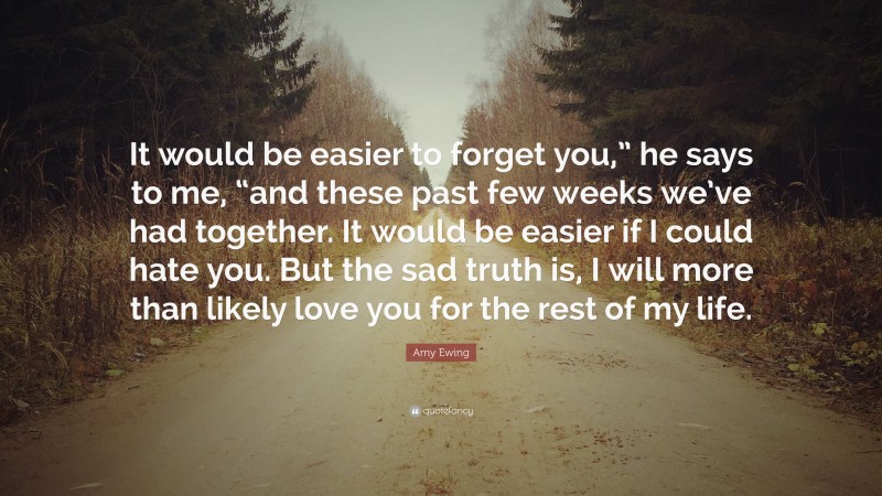 Amy Ewing Quote: “It would be easier to forget you,” he says to me, “and these past few weeks we’ve had together. It would be easier if I could hate you. But the sad truth is, I will more than likely love you for the rest of my life.”