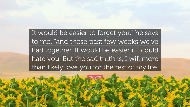 Amy Ewing Quote: “It would be easier to forget you,” he says to me, “and these past few weeks we’ve had together. It would be easier if I could hate you. But the sad truth is, I will more than likely love you for the rest of my life.”