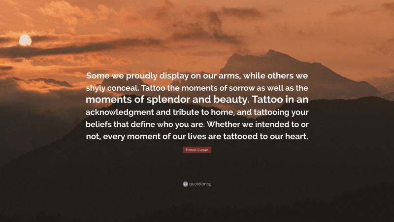 Forrest Curran Quote: “Some we proudly display on our arms, while others we shyly conceal. Tattoo the moments of sorrow as well as the moments of splendor and beauty. Tattoo in an acknowledgment and tribute to home, and tattooing your beliefs that define who you are. Whether we intended to or not, every moment of our lives are tattooed to our heart.”