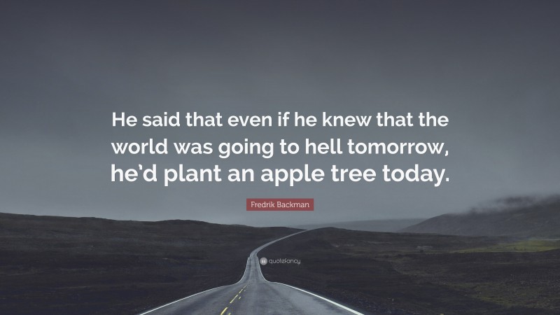Fredrik Backman Quote: “He said that even if he knew that the world was going to hell tomorrow, he’d plant an apple tree today.”