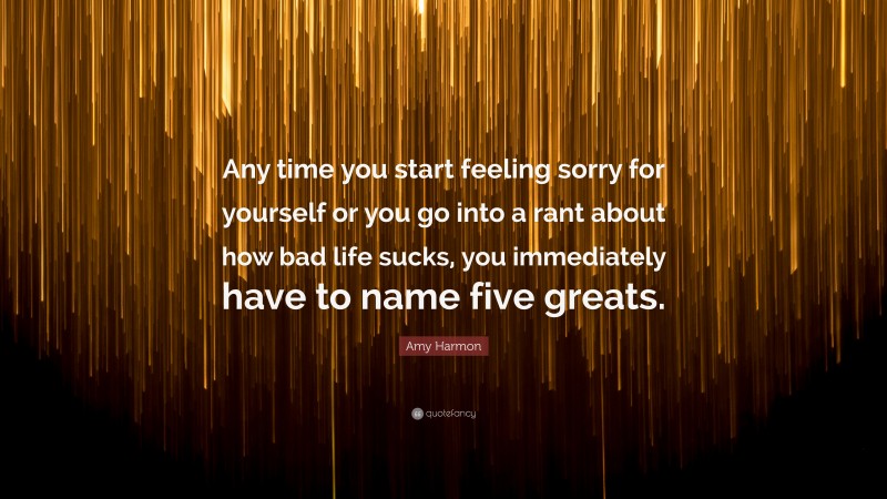 Amy Harmon Quote: “Any time you start feeling sorry for yourself or you go into a rant about how bad life sucks, you immediately have to name five greats.”