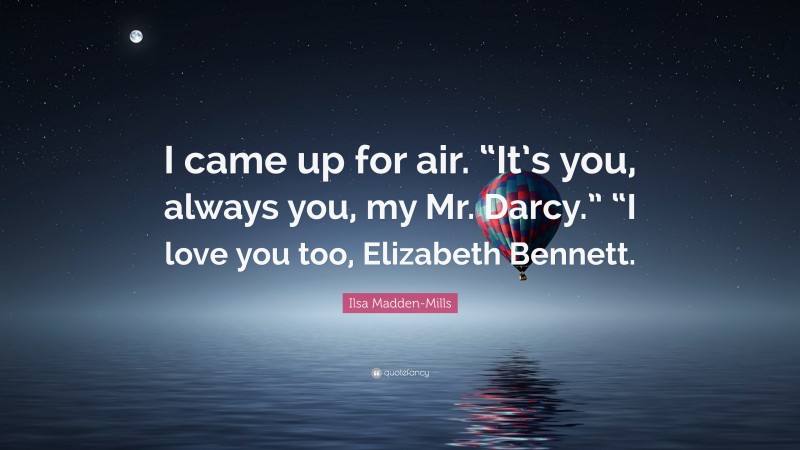 Ilsa Madden-Mills Quote: “I came up for air. “It’s you, always you, my Mr. Darcy.” “I love you too, Elizabeth Bennett.”