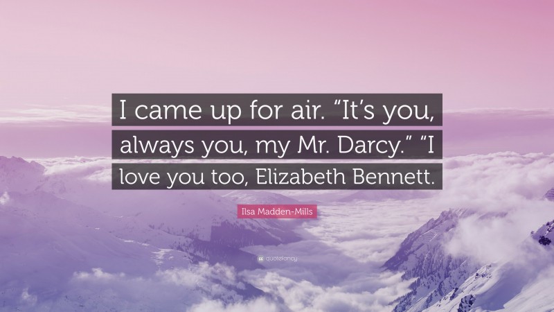 Ilsa Madden-Mills Quote: “I came up for air. “It’s you, always you, my Mr. Darcy.” “I love you too, Elizabeth Bennett.”