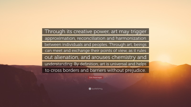 Erik Pevernagie Quote: “Through its creative power, art may trigger approximation, reconciliation and harmonization between individuals and peoples. Through art, beings can meet and exchange their points of view, as it rules out alienation, and arouses chemistry and understanding. By definition, art is universal and helps to cross borders and barriers without prejudice.”