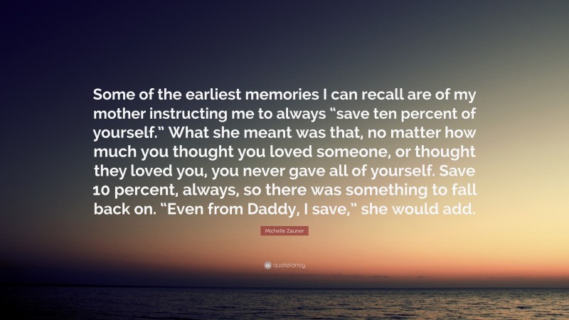 Michelle Zauner Quote: “Some of the earliest memories I can recall are of my mother instructing me to always “save ten percent of yourself.” What she meant was that, no matter how much you thought you loved someone, or thought they loved you, you never gave all of yourself. Save 10 percent, always, so there was something to fall back on. “Even from Daddy, I save,” she would add.”