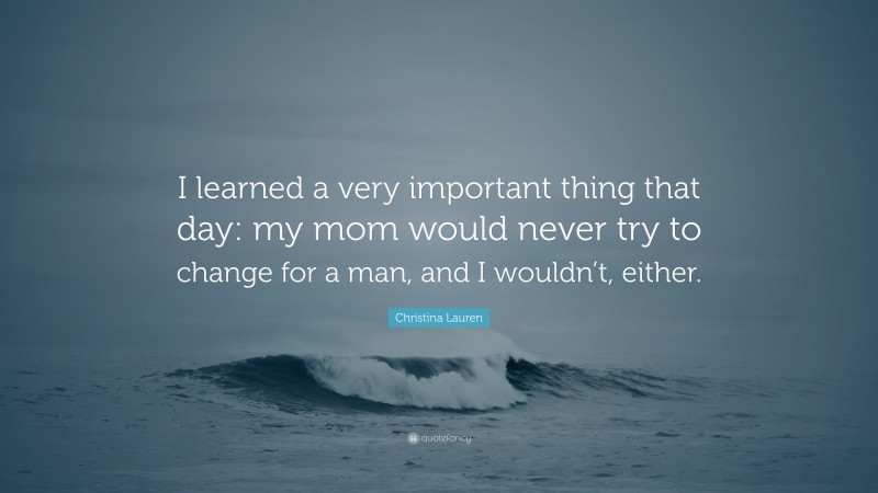 Christina Lauren Quote: “I learned a very important thing that day: my mom would never try to change for a man, and I wouldn’t, either.”