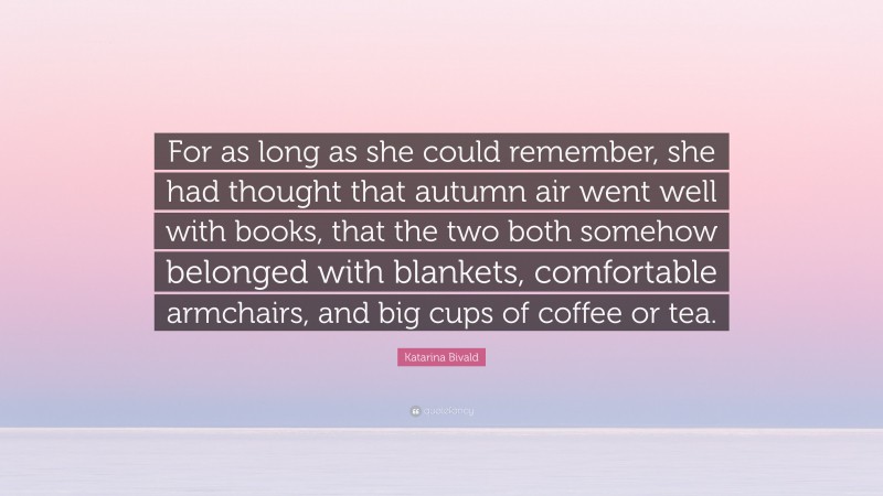 Katarina Bivald Quote: “For as long as she could remember, she had thought that autumn air went well with books, that the two both somehow belonged with blankets, comfortable armchairs, and big cups of coffee or tea.”