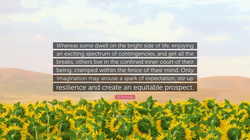 Erik Pevernagie Quote: “Whereas some dwell on the bright side of life, enjoying an exciting spectrum of contingencies, and get all the breaks, others live in the confined inner court of their being, cramped within the fence of their mind. Only imagination may arouse a spark of expectation, stir up resilience and create an equitable prospect.”