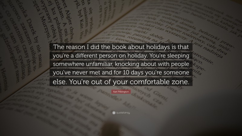 Karl Pilkington Quote: “The reason I did the book about holidays is that you’re a different person on holiday. You’re sleeping somewhere unfamiliar, knocking about with people you’ve never met and for 10 days you’re someone else. You’re out of your comfortable zone.”