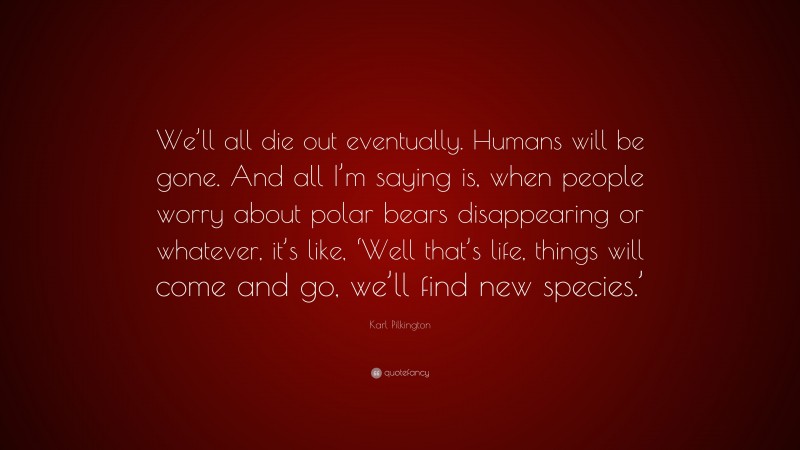 Karl Pilkington Quote: “We’ll all die out eventually. Humans will be gone. And all I’m saying is, when people worry about polar bears disappearing or whatever, it’s like, ‘Well that’s life, things will come and go, we’ll find new species.’”