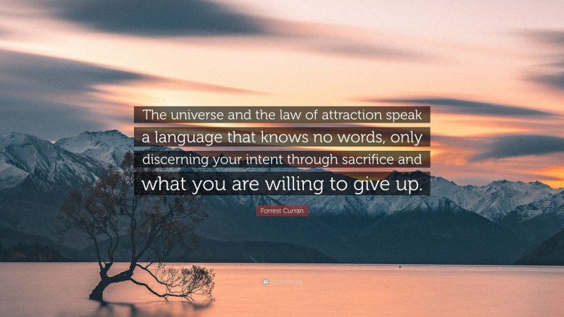 Forrest Curran Quote: “The universe and the law of attraction speak a language that knows no words, only discerning your intent through sacrifice and what you are willing to give up.”