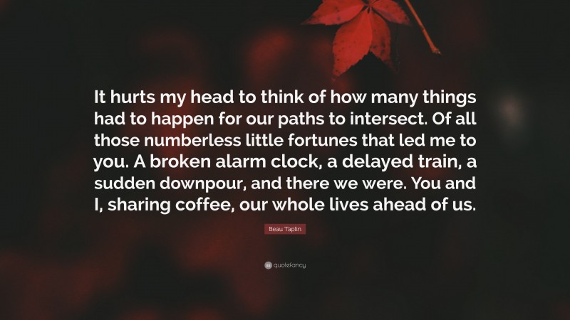 Beau Taplin Quote: “It hurts my head to think of how many things had to happen for our paths to intersect. Of all those numberless little fortunes that led me to you. A broken alarm clock, a delayed train, a sudden downpour, and there we were. You and I, sharing coffee, our whole lives ahead of us.”