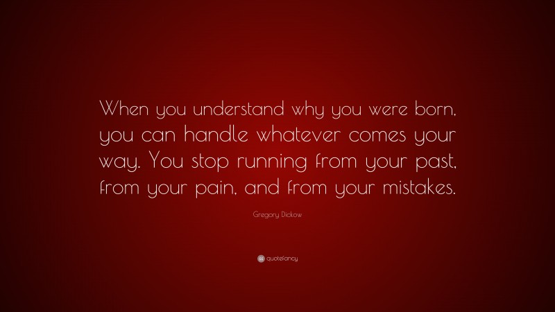 Gregory Dickow Quote: “When you understand why you were born, you can handle whatever comes your way. You stop running from your past, from your pain, and from your mistakes.”