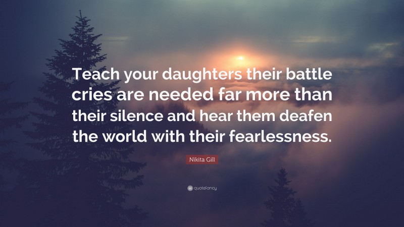 Nikita Gill Quote: “Teach your daughters their battle cries are needed far more than their silence and hear them deafen the world with their fearlessness.”