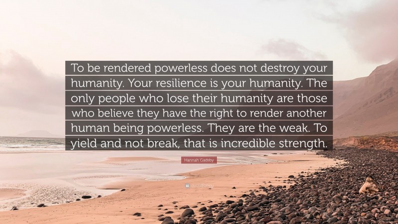 Hannah Gadsby Quote: “To be rendered powerless does not destroy your humanity. Your resilience is your humanity. The only people who lose their humanity are those who believe they have the right to render another human being powerless. They are the weak. To yield and not break, that is incredible strength.”