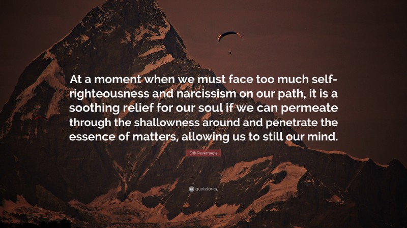 Erik Pevernagie Quote: “At a moment when we must face too much self-righteousness and narcissism on our path, it is a soothing relief for our soul if we can permeate through the shallowness around and penetrate the essence of matters, allowing us to still our mind.”