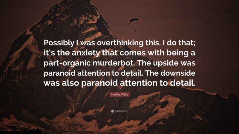 Martha Wells Quote: “Possibly I was overthinking this. I do that; it’s the anxiety that comes with being a part-organic murderbot. The upside was paranoid attention to detail. The downside was also paranoid attention to detail.”