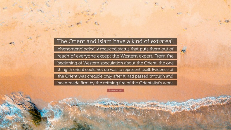 Edward W. Said Quote: “The Orient and Islam have a kind of extrareal, phenomenologically reduced status that puts them out of reach of everyone except the Western expert. From the beginning of Western speculation about the Orient, the one thing th orient could not do was to represent itself. Evidence of the Orient was credible only after it had passed through and been made firm by the refining fire of the Orientalist’s work.”