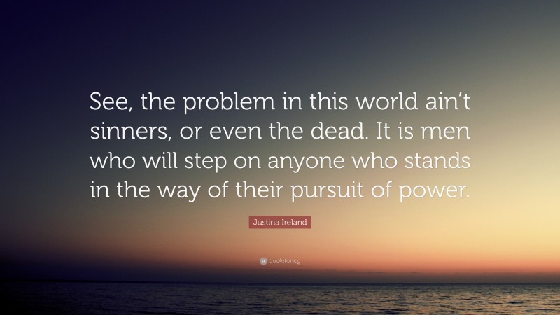 Justina Ireland Quote: “See, the problem in this world ain’t sinners, or even the dead. It is men who will step on anyone who stands in the way of their pursuit of power.”