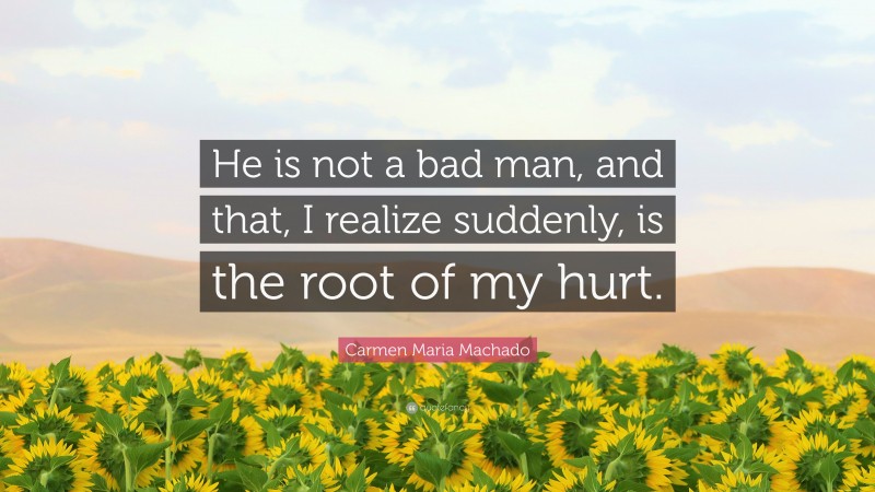 Carmen Maria Machado Quote: “He is not a bad man, and that, I realize suddenly, is the root of my hurt.”