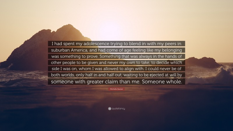 Michelle Zauner Quote: “I had spent my adolescence trying to blend in with my peers in suburban America, and had come of age feeling like my belonging was something to prove. Something that was always in the hands of other people to be given and never my own to take, to decide which side I was on, whom I was allowed to align with. I could never be of both worlds, only half in and half out, waiting to be ejected at will by someone with greater claim than me. Someone whole.”