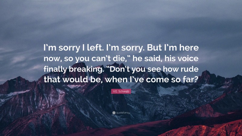 V.E. Schwab Quote: “I’m sorry I left. I’m sorry. But I’m here now, so you can’t die,” he said, his voice finally breaking. “Don’t you see how rude that would be, when I’ve come so far?”