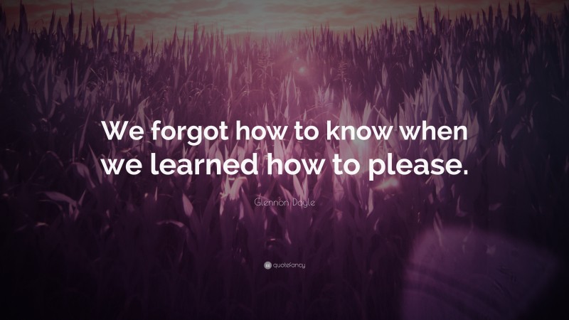 Glennon Doyle Quote: “We forgot how to know when we learned how to please.”