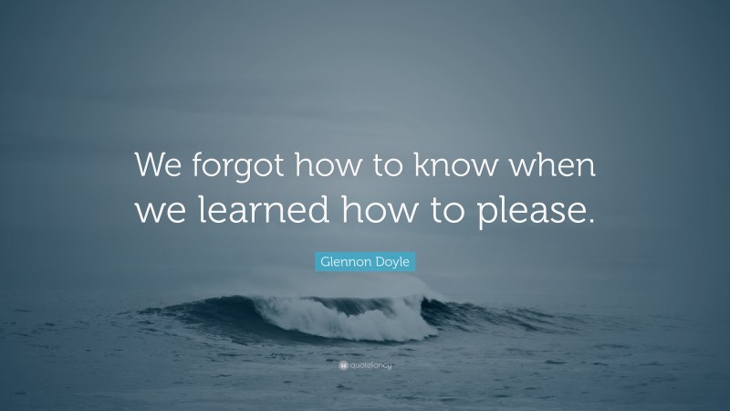 Glennon Doyle Quote: “We forgot how to know when we learned how to please.”