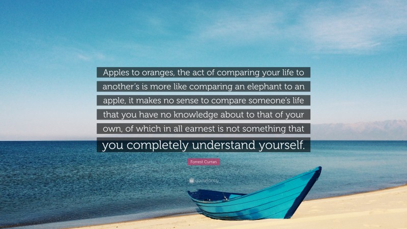 Forrest Curran Quote: “Apples to oranges, the act of comparing your life to another’s is more like comparing an elephant to an apple, it makes no sense to compare someone’s life that you have no knowledge about to that of your own, of which in all earnest is not something that you completely understand yourself.”