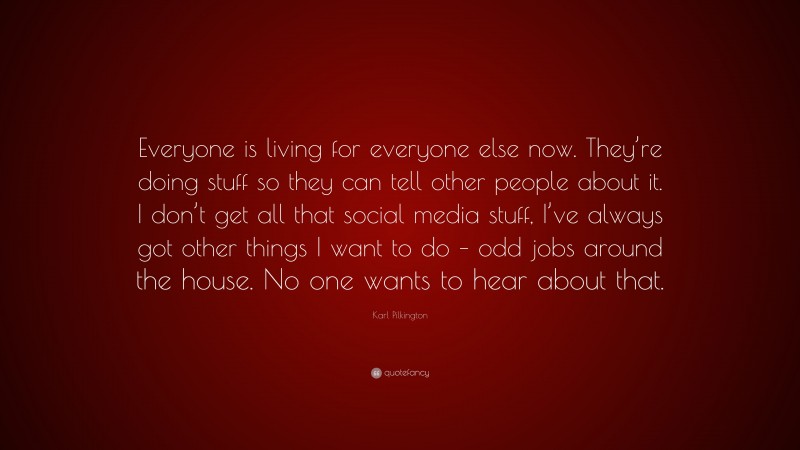 Karl Pilkington Quote: “Everyone is living for everyone else now. They’re doing stuff so they can tell other people about it. I don’t get all that social media stuff, I’ve always got other things I want to do – odd jobs around the house. No one wants to hear about that.”