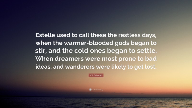 V.E. Schwab Quote: “Estelle used to call these the restless days, when the warmer-blooded gods began to stir, and the cold ones began to settle. When dreamers were most prone to bad ideas, and wanderers were likely to get lost.”