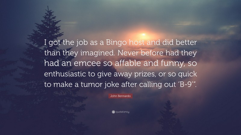 John Bennardo Quote: “I got the job as a Bingo host and did better than they imagined. Never before had they had an emcee so affable and funny, so enthusiastic to give away prizes, or so quick to make a tumor joke after calling out ‘B-9’“.”