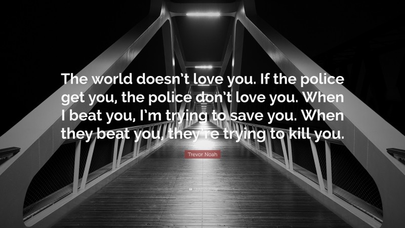 Trevor Noah Quote: “The world doesn’t love you. If the police get you, the police don’t love you. When I beat you, I’m trying to save you. When they beat you, they’re trying to kill you.”