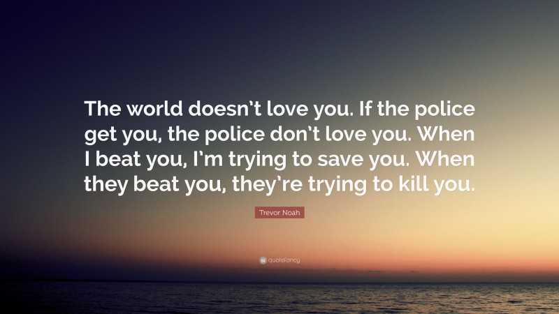 Trevor Noah Quote: “The world doesn’t love you. If the police get you, the police don’t love you. When I beat you, I’m trying to save you. When they beat you, they’re trying to kill you.”