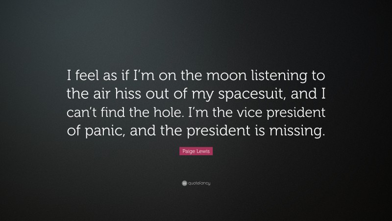 Paige Lewis Quote: “I feel as if I’m on the moon listening to the air hiss out of my spacesuit, and I can’t find the hole. I’m the vice president of panic, and the president is missing.”