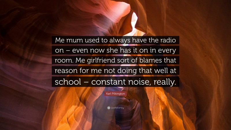 Karl Pilkington Quote: “Me mum used to always have the radio on – even now she has it on in every room. Me girlfriend sort of blames that reason for me not doing that well at school – constant noise, really.”