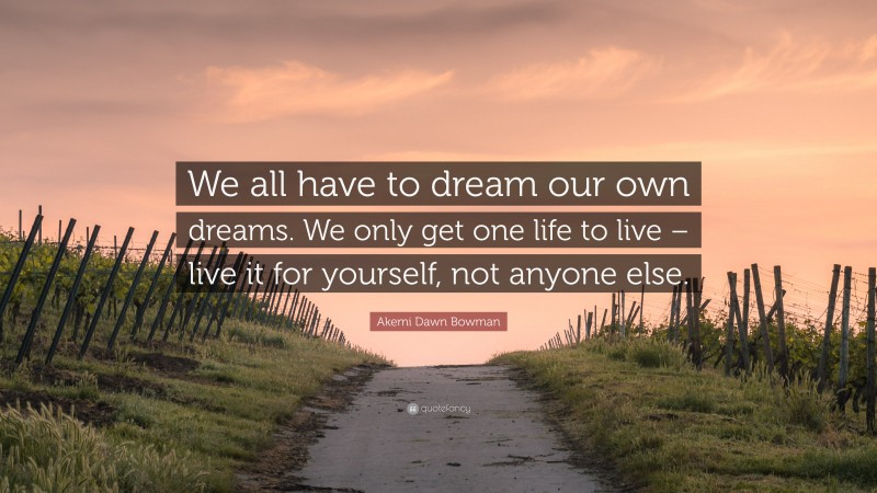 Akemi Dawn Bowman Quote: “We all have to dream our own dreams. We only get one life to live – live it for yourself, not anyone else.”