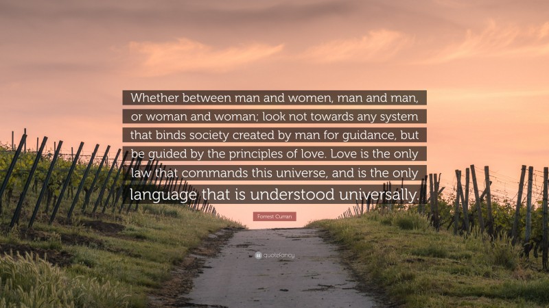 Forrest Curran Quote: “Whether between man and women, man and man, or woman and woman; look not towards any system that binds society created by man for guidance, but be guided by the principles of love. Love is the only law that commands this universe, and is the only language that is understood universally.”