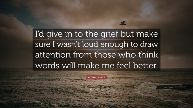 Adam Silvera Quote: “I’d give in to the grief but make sure I wasn’t loud enough to draw attention from those who think words will make me feel better.”