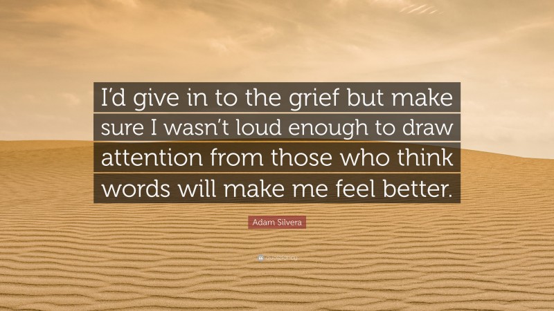 Adam Silvera Quote: “I’d give in to the grief but make sure I wasn’t loud enough to draw attention from those who think words will make me feel better.”